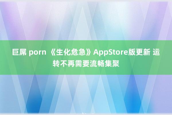 巨屌 porn 《生化危急》AppStore版更新 运转不再需要流畅集聚