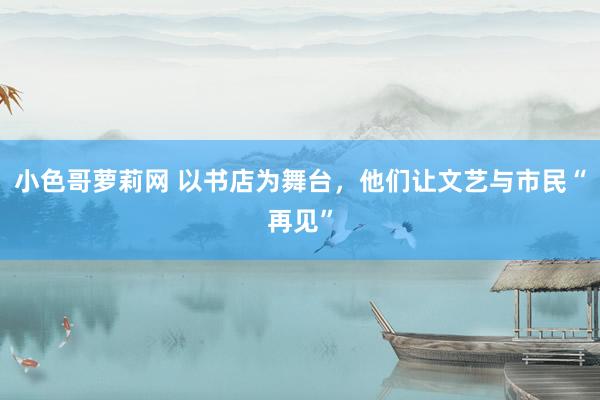 小色哥萝莉网 以书店为舞台，他们让文艺与市民“再见”