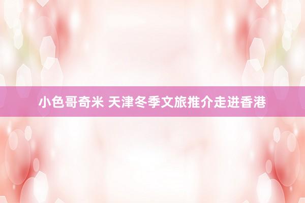 小色哥奇米 天津冬季文旅推介走进香港