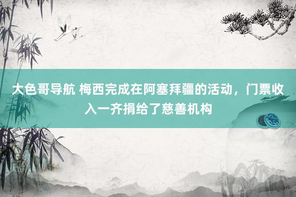 大色哥导航 梅西完成在阿塞拜疆的活动，门票收入一齐捐给了慈善机构