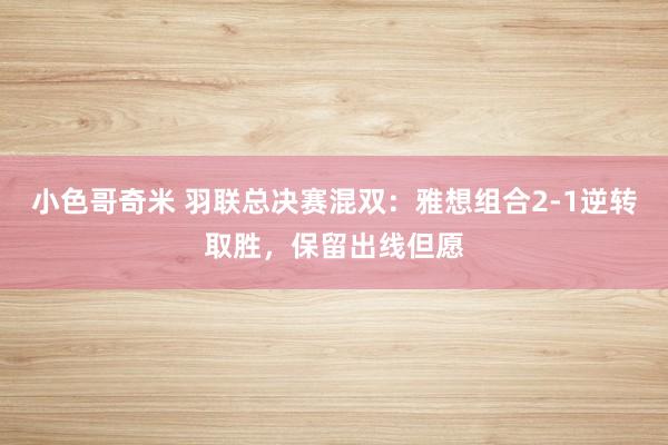 小色哥奇米 羽联总决赛混双：雅想组合2-1逆转取胜，保留出线但愿