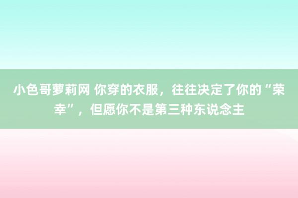 小色哥萝莉网 你穿的衣服，往往决定了你的“荣幸”，但愿你不是第三种东说念主