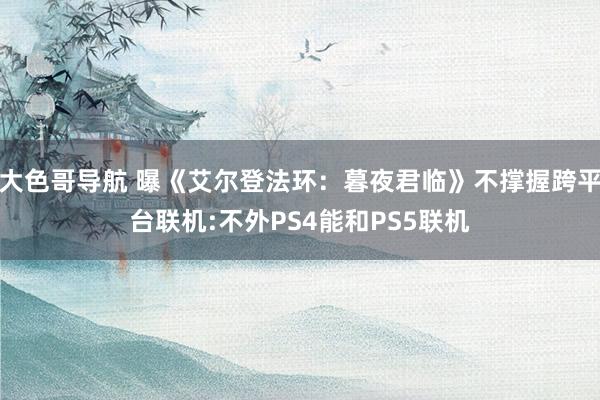大色哥导航 曝《艾尔登法环：暮夜君临》不撑握跨平台联机:不外PS4能和PS5联机