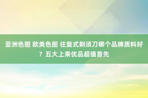 亚洲色图 欧美色图 往复式剃须刀哪个品牌质料好？五大上乘优品超值首先