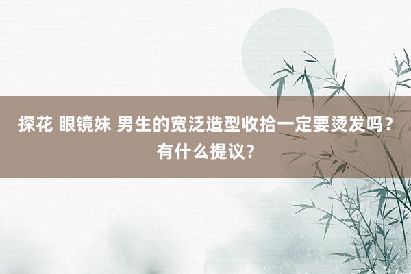 探花 眼镜妹 男生的宽泛造型收拾一定要烫发吗？有什么提议？