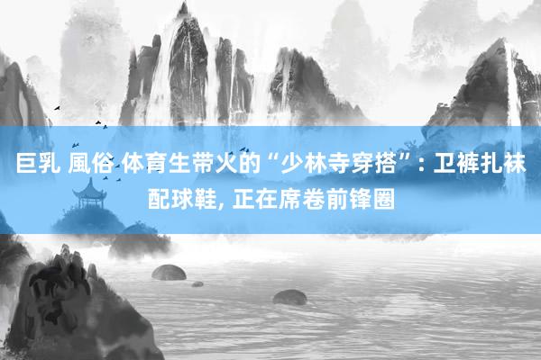 巨乳 風俗 体育生带火的“少林寺穿搭”: 卫裤扎袜配球鞋, 正在席卷前锋圈