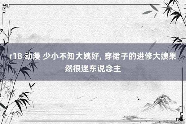 r18 动漫 少小不知大姨好, 穿裙子的进修大姨果然很迷东说念主