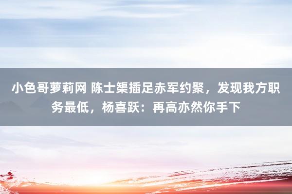 小色哥萝莉网 陈士榘插足赤军约聚，发现我方职务最低，杨喜跃：再高亦然你手下