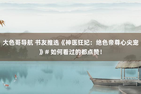 大色哥导航 书友推选《神医狂妃：绝色帝尊心尖宠》# 如何看过的都点赞！