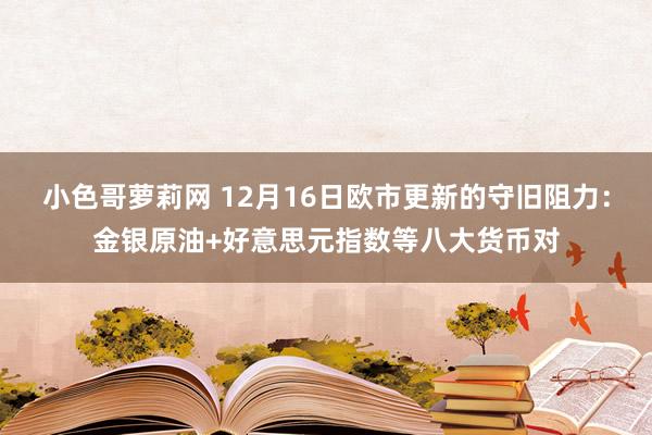 小色哥萝莉网 12月16日欧市更新的守旧阻力：金银原油+好意思元指数等八大货币对
