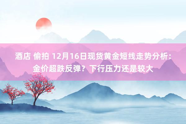 酒店 偷拍 12月16日现货黄金短线走势分析：金价超跌反弹？下行压力还是较大