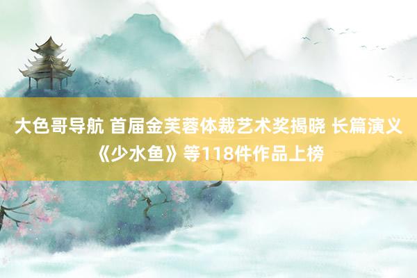大色哥导航 首届金芙蓉体裁艺术奖揭晓 长篇演义《少水鱼》等118件作品上榜