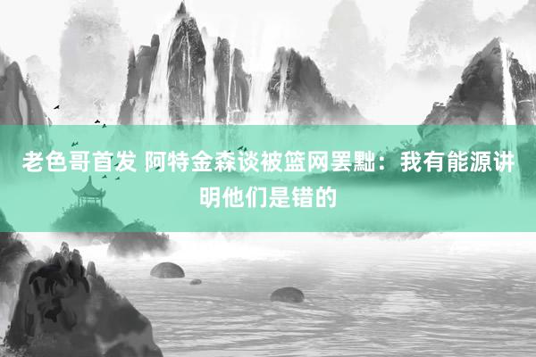 老色哥首发 阿特金森谈被篮网罢黜:我有能源讲明他们是错的