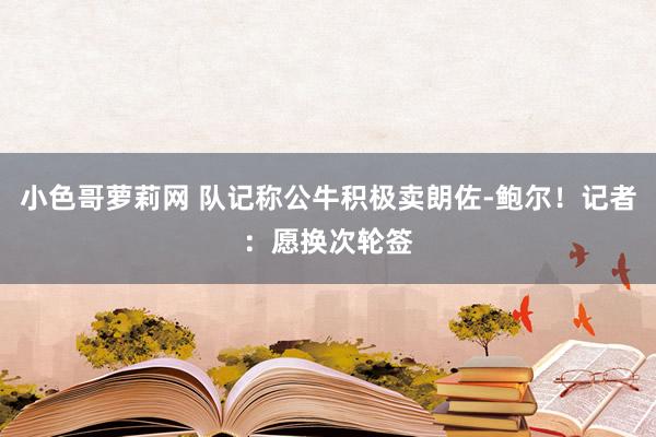 小色哥萝莉网 队记称公牛积极卖朗佐-鲍尔！记者：愿换次轮签