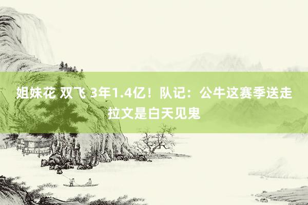 姐妹花 双飞 3年1.4亿！队记：公牛这赛季送走拉文是白天见鬼