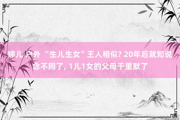 婷儿 户外 “生儿生女”王人相似? 20年后就知说念不同了, 1儿1女的父母千里默了