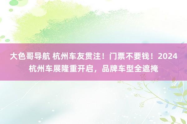 大色哥导航 杭州车友贯注！门票不要钱！2024杭州车展隆重开启，品牌车型全遮掩