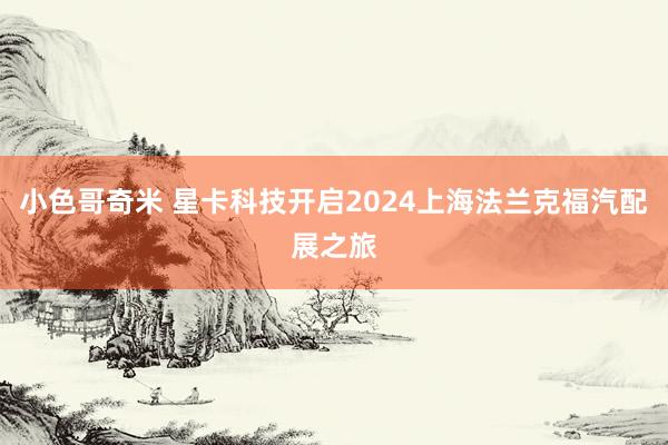 小色哥奇米 星卡科技开启2024上海法兰克福汽配展之旅