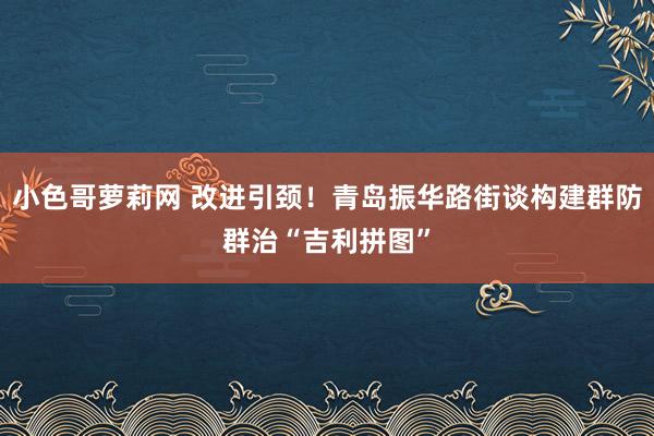 小色哥萝莉网 改进引颈！青岛振华路街谈构建群防群治“吉利拼图”