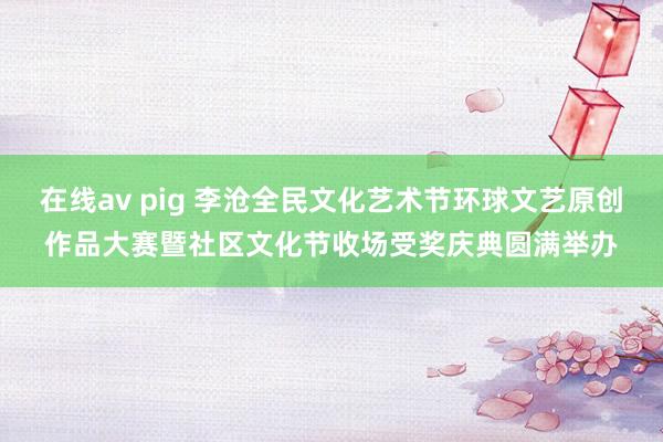在线av pig 李沧全民文化艺术节环球文艺原创作品大赛暨社区文化节收场受奖庆典圆满举办