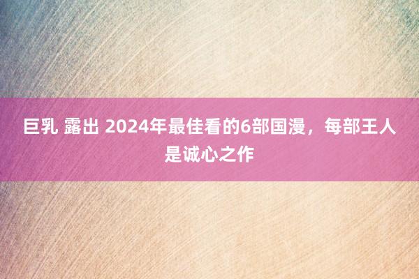 巨乳 露出 2024年最佳看的6部国漫，每部王人是诚心之作