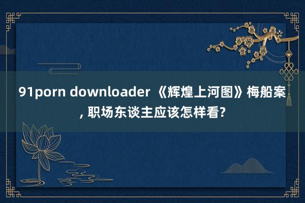 91porn downloader 《辉煌上河图》梅船案, 职场东谈主应该怎样看?