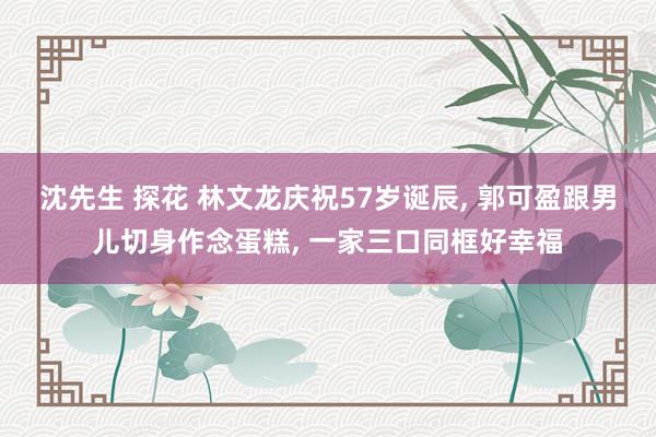 沈先生 探花 林文龙庆祝57岁诞辰, 郭可盈跟男儿切身作念蛋糕, 一家三口同框好幸福