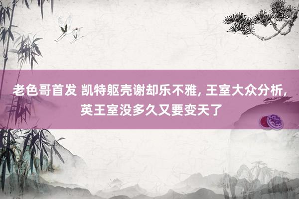 老色哥首发 凯特躯壳谢却乐不雅， 王室大众分析， 英王室没多久又要变天了