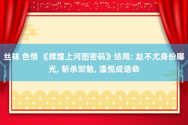 丝袜 色情 《辉煌上河图密码》结局: 赵不尤身份曝光, 斩杀邹勉, 温悦成诰命