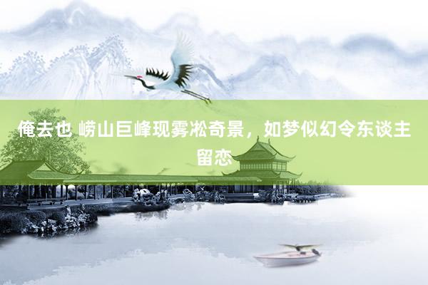 俺去也 崂山巨峰现雾凇奇景，如梦似幻令东谈主留恋
