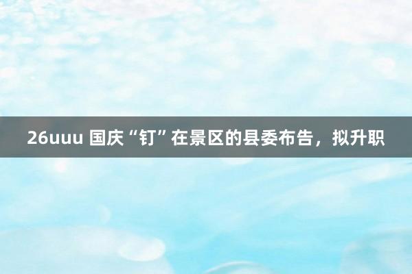 26uuu 国庆“钉”在景区的县委布告，拟升职