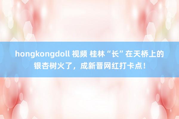 hongkongdoll 视频 桂林“长”在天桥上的银杏树火了，成新晋网红打卡点！