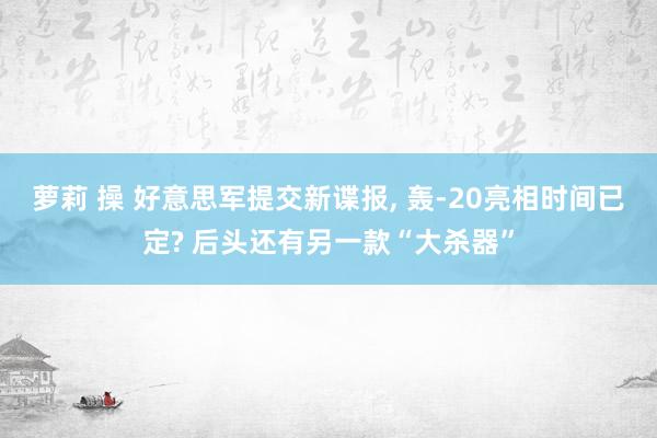 萝莉 操 好意思军提交新谍报, 轰-20亮相时间已定? 后头还有另一款“大杀器”