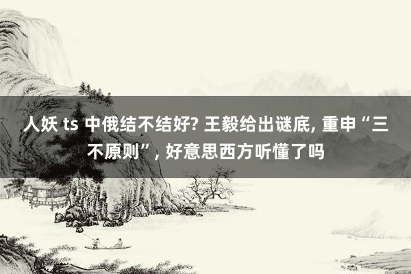 人妖 ts 中俄结不结好? 王毅给出谜底, 重申“三不原则”, 好意思西方听懂了吗