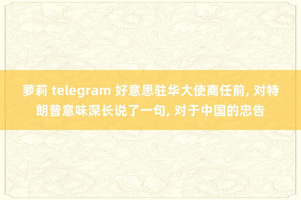 萝莉 telegram 好意思驻华大使离任前, 对特朗普意味深长说了一句, 对于中国的忠告