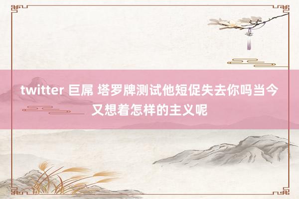twitter 巨屌 塔罗牌测试他短促失去你吗当今又想着怎样的主义呢