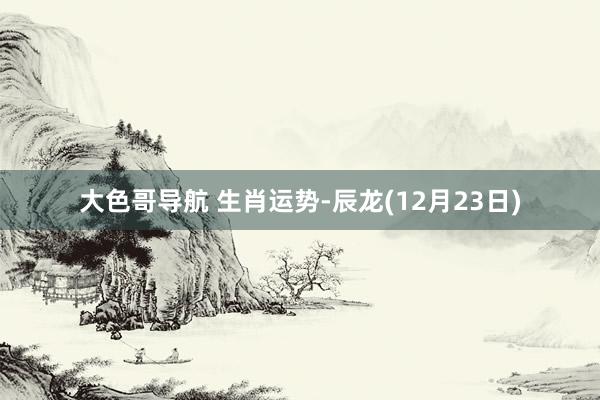 大色哥导航 生肖运势-辰龙(12月23日)
