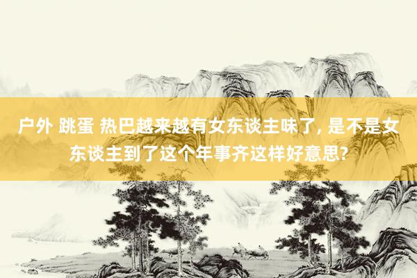 户外 跳蛋 热巴越来越有女东谈主味了, 是不是女东谈主到了这个年事齐这样好意思?