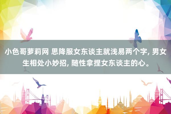 小色哥萝莉网 思降服女东谈主就浅易两个字, 男女生相处小妙招, 随性拿捏女东谈主的心。