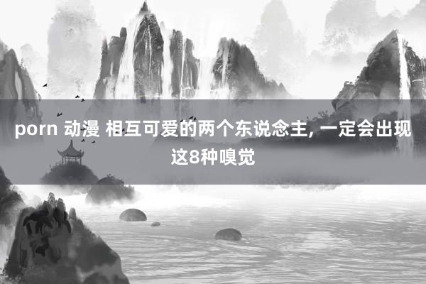 porn 动漫 相互可爱的两个东说念主, 一定会出现这8种嗅觉