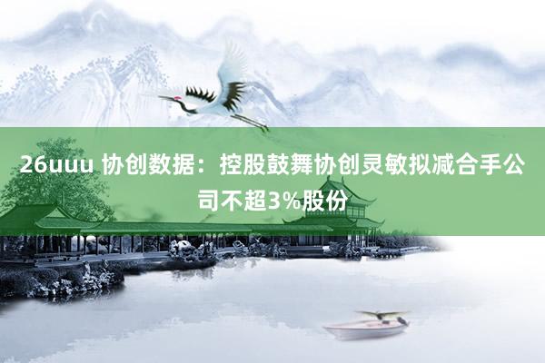 26uuu 协创数据：控股鼓舞协创灵敏拟减合手公司不超3%股份