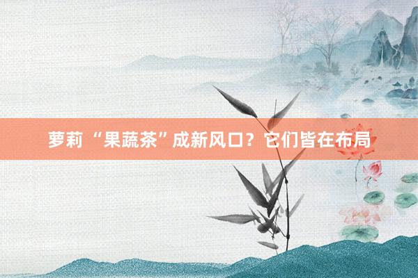 萝莉 “果蔬茶”成新风口？它们皆在布局