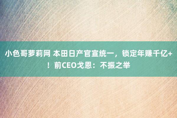 小色哥萝莉网 本田日产官宣统一，锁定年赚千亿+！前CEO戈恩：不振之举