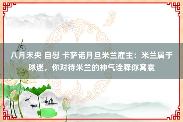 八月未央 自慰 卡萨诺月旦米兰雇主：米兰属于球迷，你对待米兰的神气诠释你窝囊