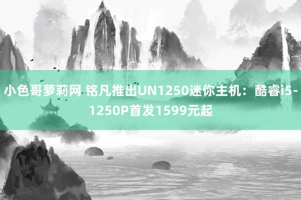 小色哥萝莉网 铭凡推出UN1250迷你主机：酷睿i5-1250P首发1599元起