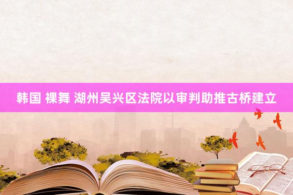 韩国 裸舞 湖州吴兴区法院以审判助推古桥建立
