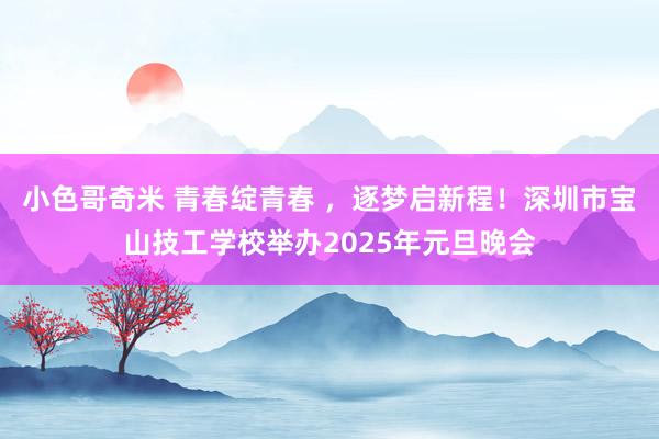 小色哥奇米 青春绽青春 ，逐梦启新程！深圳市宝山技工学校举办2025年元旦晚会