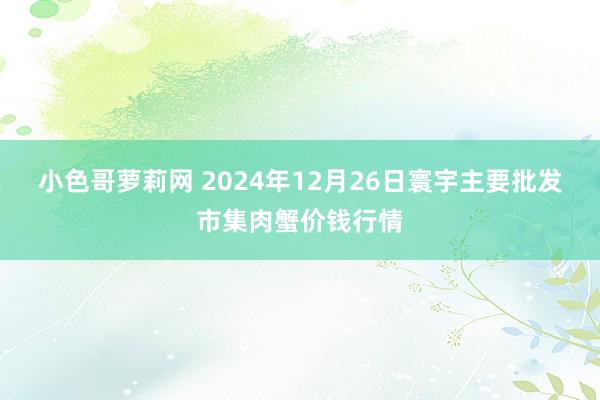小色哥萝莉网 2024年12月26日寰宇主要批发市集肉蟹价钱行情