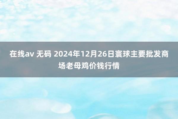 在线av 无码 2024年12月26日寰球主要批发商场老母鸡价钱行情