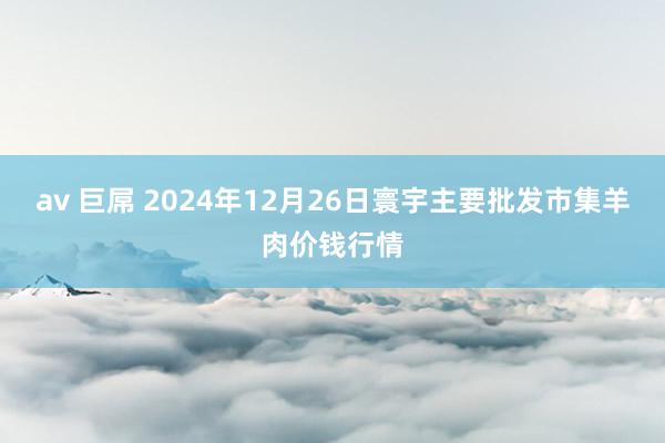 av 巨屌 2024年12月26日寰宇主要批发市集羊肉价钱行情